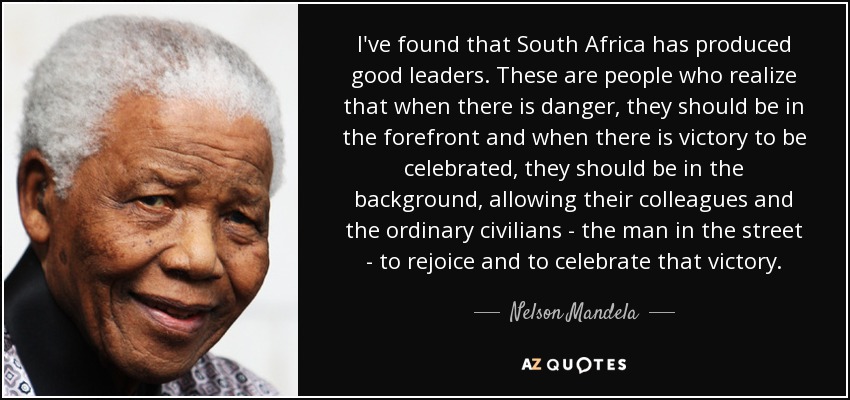 I've found that South Africa has produced good leaders. These are people who realize that when there is danger, they should be in the forefront and when there is victory to be celebrated, they should be in the background, allowing their colleagues and the ordinary civilians - the man in the street - to rejoice and to celebrate that victory. - Nelson Mandela