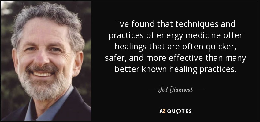 I've found that techniques and practices of energy medicine offer healings that are often quicker, safer, and more effective than many better known healing practices. - Jed Diamond