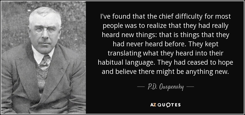 I've found that the chief difficulty for most people was to realize that they had really heard new things: that is things that they had never heard before. They kept translating what they heard into their habitual language. They had ceased to hope and believe there might be anything new. - P.D. Ouspensky