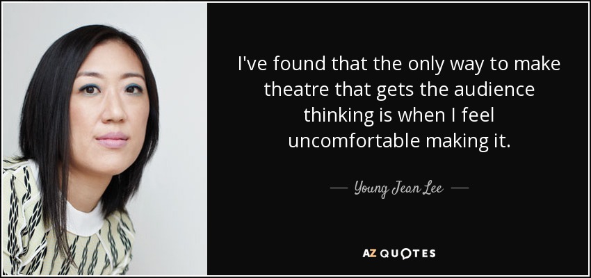 I've found that the only way to make theatre that gets the audience thinking is when I feel uncomfortable making it. - Young Jean Lee