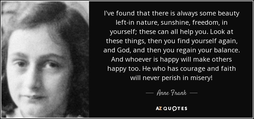 I've found that there is always some beauty left-in nature, sunshine, freedom, in yourself; these can all help you. Look at these things, then you find yourself again, and God, and then you regain your balance. And whoever is happy will make others happy too. He who has courage and faith will never perish in misery! - Anne Frank