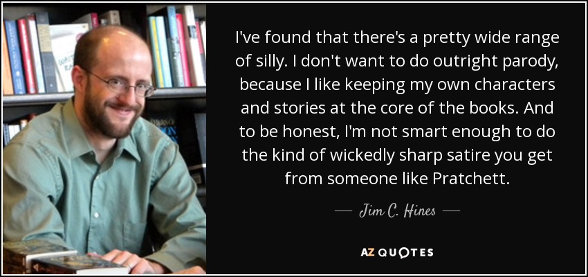 I've found that there's a pretty wide range of silly. I don't want to do outright parody, because I like keeping my own characters and stories at the core of the books. And to be honest, I'm not smart enough to do the kind of wickedly sharp satire you get from someone like Pratchett. - Jim C. Hines