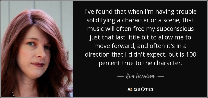 I've found that when I'm having trouble solidifying a character or a scene, that music will often free my subconscious just that last little bit to allow me to move forward, and often it's in a direction that I didn't expect, but is 100 percent true to the character. - Kim Harrison
