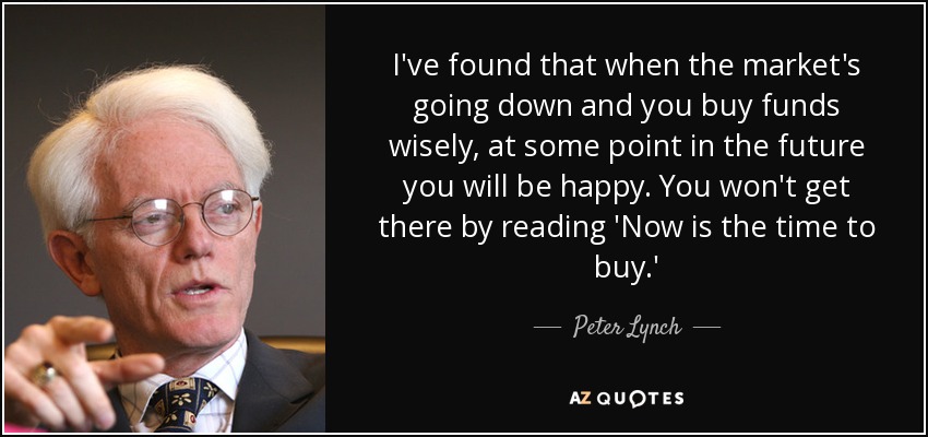 I've found that when the market's going down and you buy funds wisely, at some point in the future you will be happy. You won't get there by reading 'Now is the time to buy.' - Peter Lynch
