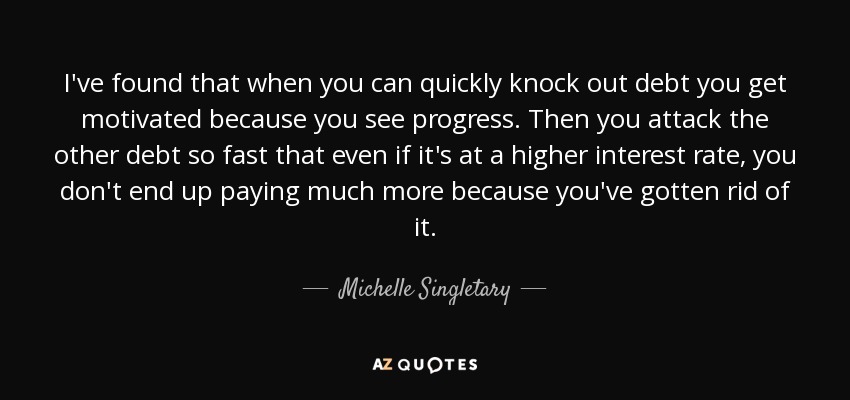 I've found that when you can quickly knock out debt you get motivated because you see progress. Then you attack the other debt so fast that even if it's at a higher interest rate, you don't end up paying much more because you've gotten rid of it. - Michelle Singletary