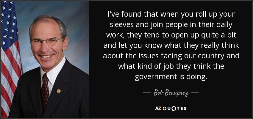 I've found that when you roll up your sleeves and join people in their daily work, they tend to open up quite a bit and let you know what they really think about the issues facing our country and what kind of job they think the government is doing. - Bob Beauprez