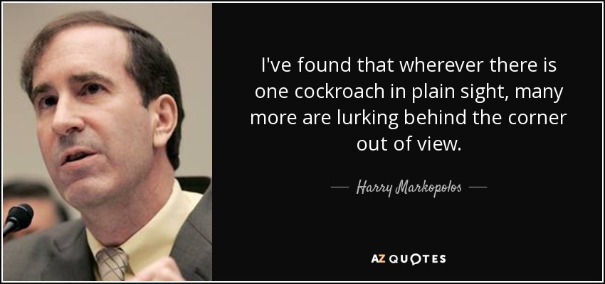 I've found that wherever there is one cockroach in plain sight, many more are lurking behind the corner out of view. - Harry Markopolos