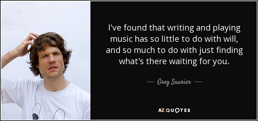 I've found that writing and playing music has so little to do with will, and so much to do with just finding what's there waiting for you. - Greg Saunier