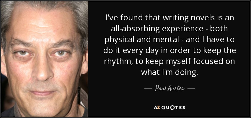 I've found that writing novels is an all-absorbing experience - both physical and mental - and I have to do it every day in order to keep the rhythm, to keep myself focused on what I'm doing. - Paul Auster