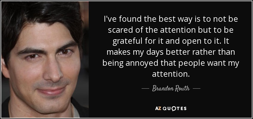 I've found the best way is to not be scared of the attention but to be grateful for it and open to it. It makes my days better rather than being annoyed that people want my attention. - Brandon Routh