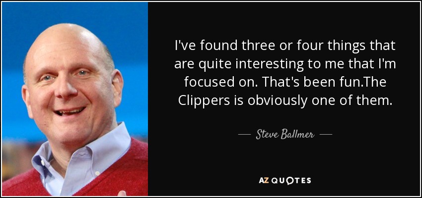 I've found three or four things that are quite interesting to me that I'm focused on. That's been fun.The Clippers is obviously one of them. - Steve Ballmer