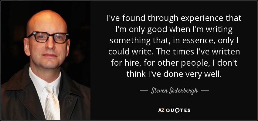 I've found through experience that I'm only good when I'm writing something that, in essence, only I could write. The times I've written for hire, for other people, I don't think I've done very well. - Steven Soderbergh
