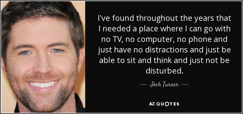 I've found throughout the years that I needed a place where I can go with no TV, no computer, no phone and just have no distractions and just be able to sit and think and just not be disturbed. - Josh Turner