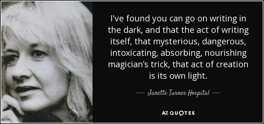I've found you can go on writing in the dark, and that the act of writing itself, that mysterious, dangerous, intoxicating, absorbing, nourishing magician's trick, that act of creation is its own light. - Janette Turner Hospital