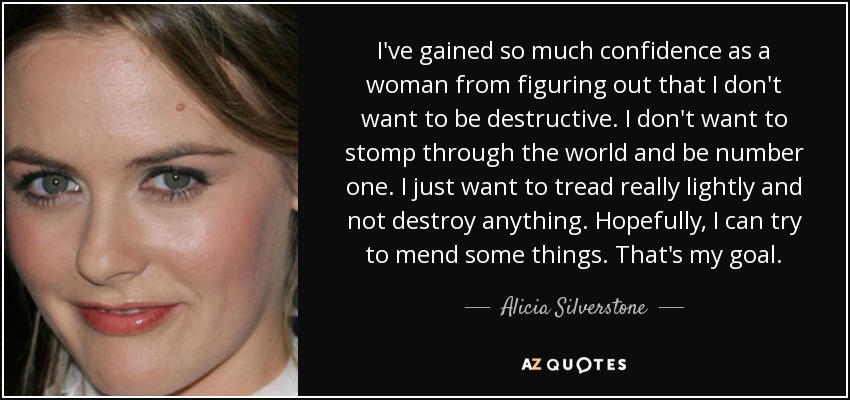 I've gained so much confidence as a woman from figuring out that I don't want to be destructive. I don't want to stomp through the world and be number one. I just want to tread really lightly and not destroy anything. Hopefully, I can try to mend some things. That's my goal. - Alicia Silverstone