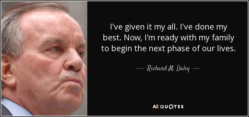 I've given it my all. I've done my best. Now, I'm ready with my family to begin the next phase of our lives. - Richard M. Daley