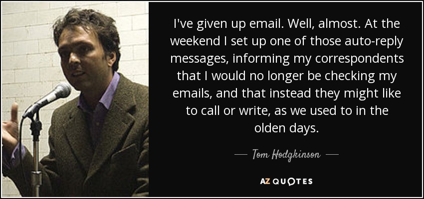 I've given up email. Well, almost. At the weekend I set up one of those auto-reply messages, informing my correspondents that I would no longer be checking my emails, and that instead they might like to call or write, as we used to in the olden days. - Tom Hodgkinson