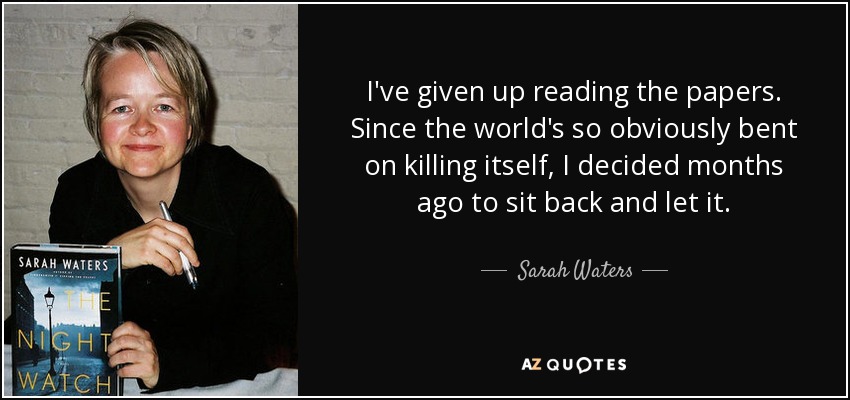 I've given up reading the papers. Since the world's so obviously bent on killing itself, I decided months ago to sit back and let it. - Sarah Waters