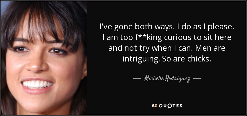 I've gone both ways. I do as I please. I am too f**king curious to sit here and not try when I can. Men are intriguing. So are chicks. - Michelle Rodriguez