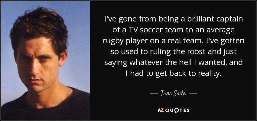 I've gone from being a brilliant captain of a TV soccer team to an average rugby player on a real team. I've gotten so used to ruling the roost and just saying whatever the hell I wanted, and I had to get back to reality. - Tanc Sade