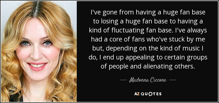 I've gone from having a huge fan base to losing a huge fan base to having a kind of fluctuating fan base. I've always had a core of fans who've stuck by me but, depending on the kind of music I do, I end up appealing to certain groups of people and alienating others. - Madonna Ciccone