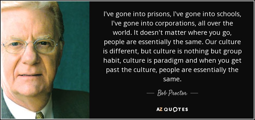 I've gone into prisons, I've gone into schools, I've gone into corporations, all over the world. It doesn't matter where you go, people are essentially the same. Our culture is different, but culture is nothing but group habit, culture is paradigm and when you get past the culture, people are essentially the same. - Bob Proctor