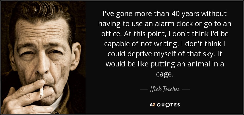 I've gone more than 40 years without having to use an alarm clock or go to an office. At this point, I don't think I'd be capable of not writing. I don't think I could deprive myself of that sky. It would be like putting an animal in a cage. - Nick Tosches