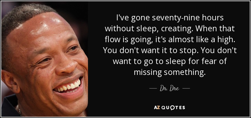 I've gone seventy-nine hours without sleep, creating. When that flow is going, it's almost like a high. You don't want it to stop. You don't want to go to sleep for fear of missing something. - Dr. Dre