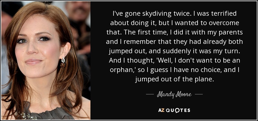 I've gone skydiving twice. I was terrified about doing it, but I wanted to overcome that. The first time, I did it with my parents and I remember that they had already both jumped out, and suddenly it was my turn. And I thought, 'Well, I don't want to be an orphan,' so I guess I have no choice, and I jumped out of the plane. - Mandy Moore