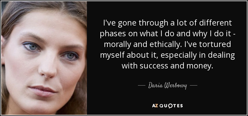 I've gone through a lot of different phases on what I do and why I do it - morally and ethically. I've tortured myself about it, especially in dealing with success and money. - Daria Werbowy