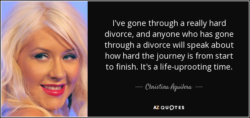 I've gone through a really hard divorce, and anyone who has gone through a divorce will speak about how hard the journey is from start to finish. It's a life-uprooting time. - Christina Aguilera