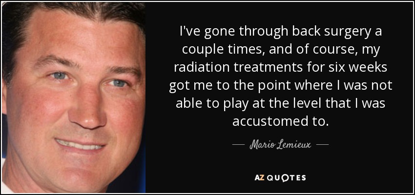 I've gone through back surgery a couple times, and of course, my radiation treatments for six weeks got me to the point where I was not able to play at the level that I was accustomed to. - Mario Lemieux