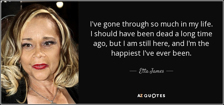 I've gone through so much in my life. I should have been dead a long time ago, but I am still here, and I'm the happiest I've ever been. - Etta James