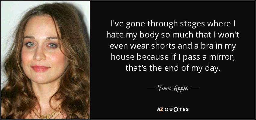 I've gone through stages where I hate my body so much that I won't even wear shorts and a bra in my house because if I pass a mirror, that's the end of my day. - Fiona Apple