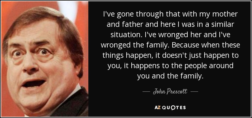 I've gone through that with my mother and father and here I was in a similar situation. I've wronged her and I've wronged the family. Because when these things happen, it doesn't just happen to you, it happens to the people around you and the family. - John Prescott