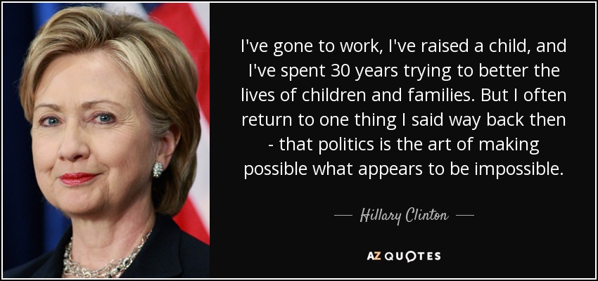 I've gone to work, I've raised a child, and I've spent 30 years trying to better the lives of children and families. But I often return to one thing I said way back then - that politics is the art of making possible what appears to be impossible. - Hillary Clinton