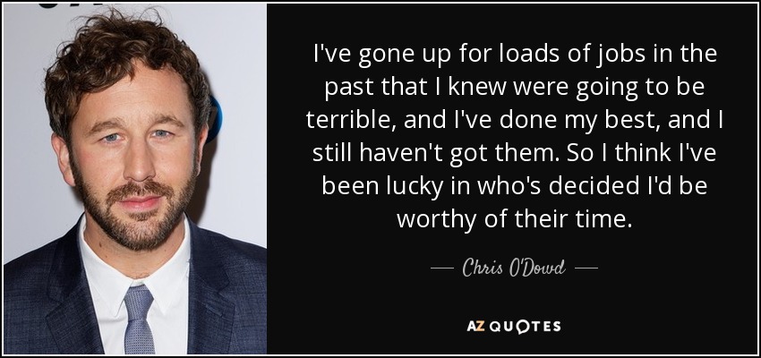 I've gone up for loads of jobs in the past that I knew were going to be terrible, and I've done my best, and I still haven't got them. So I think I've been lucky in who's decided I'd be worthy of their time. - Chris O'Dowd