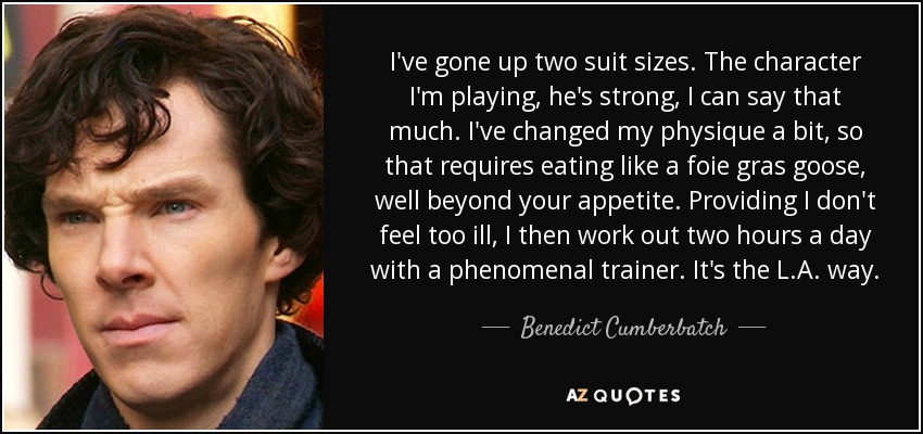 I've gone up two suit sizes. The character I'm playing, he's strong, I can say that much. I've changed my physique a bit, so that requires eating like a foie gras goose, well beyond your appetite. Providing I don't feel too ill, I then work out two hours a day with a phenomenal trainer. It's the L.A. way. - Benedict Cumberbatch