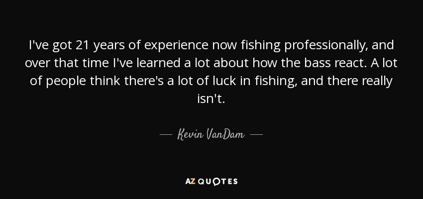 I've got 21 years of experience now fishing professionally, and over that time I've learned a lot about how the bass react. A lot of people think there's a lot of luck in fishing, and there really isn't. - Kevin VanDam