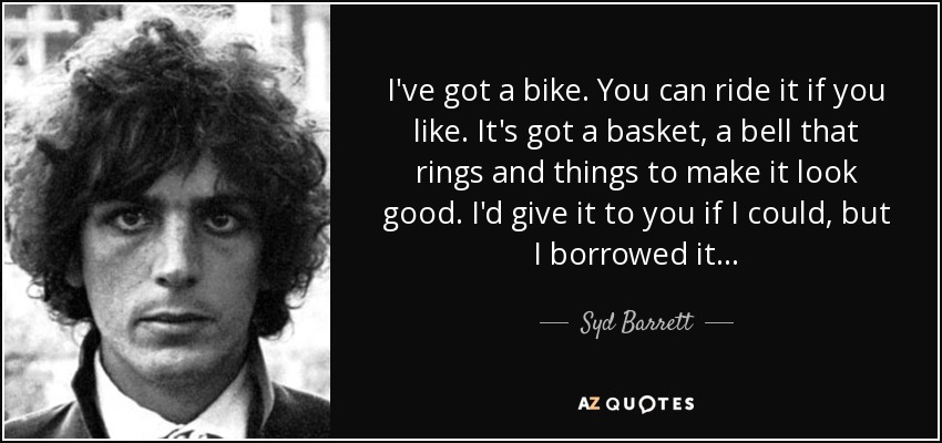 I've got a bike. You can ride it if you like. It's got a basket, a bell that rings and things to make it look good. I'd give it to you if I could, but I borrowed it... - Syd Barrett