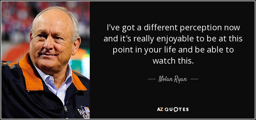 I've got a different perception now and it's really enjoyable to be at this point in your life and be able to watch this. - Nolan Ryan