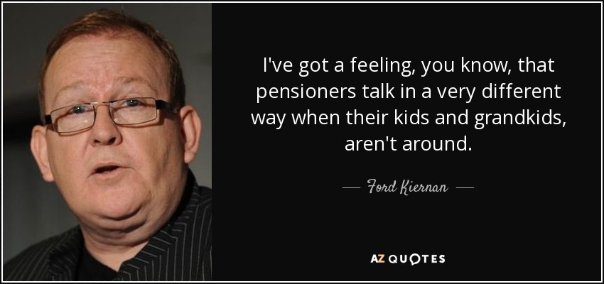 I've got a feeling, you know, that pensioners talk in a very different way when their kids and grandkids, aren't around. - Ford Kiernan