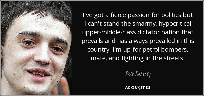 I've got a fierce passion for politics but I can't stand the smarmy, hypocritical upper-middle-class dictator nation that prevails and has always prevailed in this country. I'm up for petrol bombers, mate, and fighting in the streets. - Pete Doherty