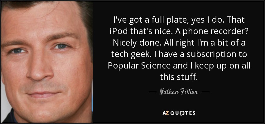 I've got a full plate, yes I do. That iPod that's nice. A phone recorder? Nicely done. All right I'm a bit of a tech geek. I have a subscription to Popular Science and I keep up on all this stuff. - Nathan Fillion