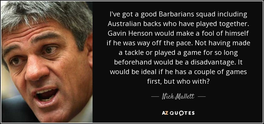 I've got a good Barbarians squad including Australian backs who have played together. Gavin Henson would make a fool of himself if he was way off the pace. Not having made a tackle or played a game for so long beforehand would be a disadvantage. It would be ideal if he has a couple of games first, but who with? - Nick Mallett