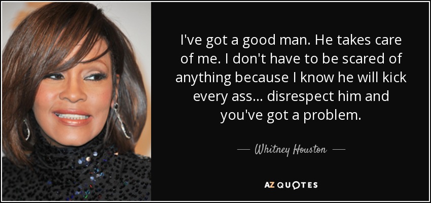 I've got a good man. He takes care of me. I don't have to be scared of anything because I know he will kick every ass... disrespect him and you've got a problem. - Whitney Houston