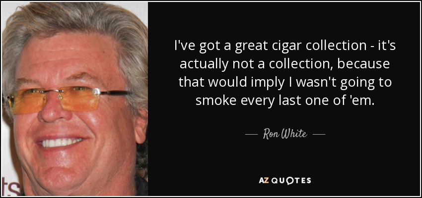 I've got a great cigar collection - it's actually not a collection, because that would imply I wasn't going to smoke every last one of 'em. - Ron White