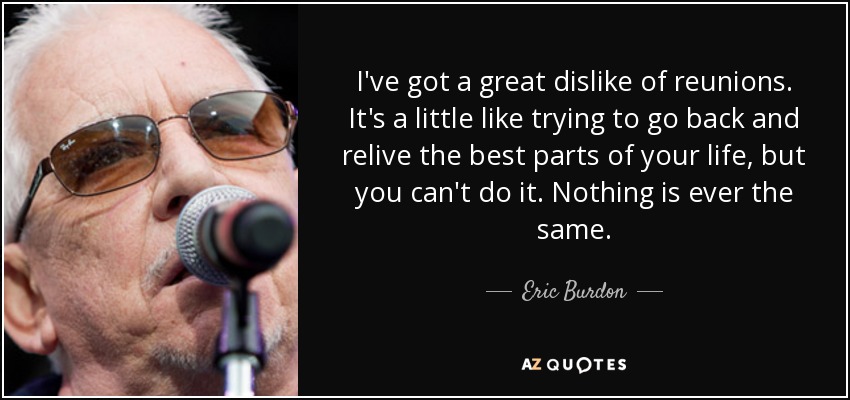 I've got a great dislike of reunions. It's a little like trying to go back and relive the best parts of your life, but you can't do it. Nothing is ever the same. - Eric Burdon
