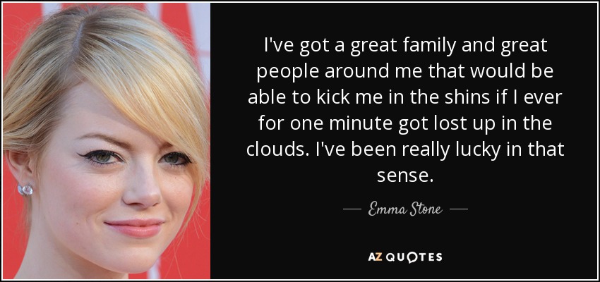 I've got a great family and great people around me that would be able to kick me in the shins if I ever for one minute got lost up in the clouds. I've been really lucky in that sense. - Emma Stone