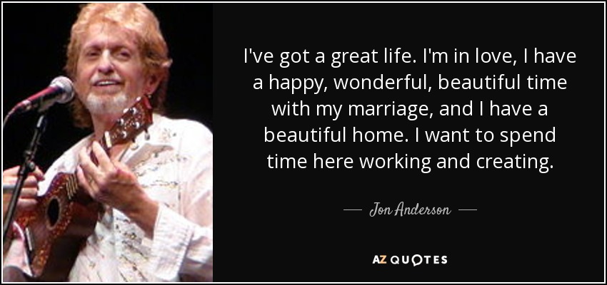I've got a great life. I'm in love, I have a happy, wonderful, beautiful time with my marriage, and I have a beautiful home. I want to spend time here working and creating. - Jon Anderson